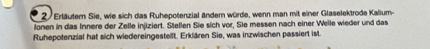 Erläutern Sie, wie sich das Ruhepotenzial ändern würde, wenn man mit einer Glaselektrode Kalium- 
Ionen in das Innere der Zelle injiziert. Stellen Sie sich vor, Sie messen nach einer Welle wieder und das 
Ruhepotenzial hat sich wiedereingestellt. Erklären Sie, was inzwischen passiert ist.