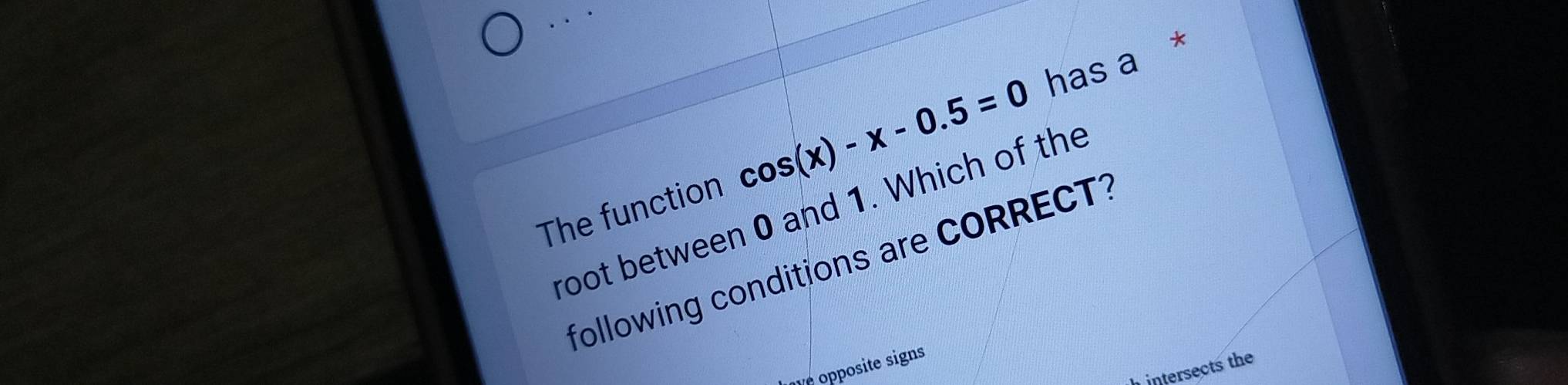 The function cos (x)-x-0.5=0 has a * 
root between 0 and 1. Which of the 
following conditions are CORRECT1 
v opposite signs 
intersects the