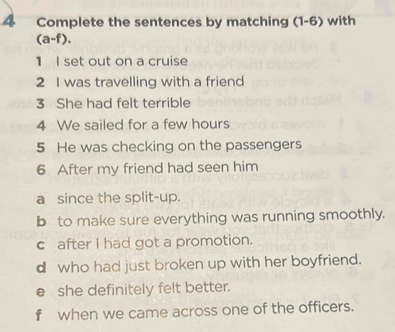 Complete the sentences by matching (1-6) with
(a-f). 
1 I set out on a cruise
2 I was travelling with a friend
3 She had felt terrible
4 We sailed for a few hours
5 He was checking on the passengers
6 After my friend had seen him
a since the split-up.
b to make sure everything was running smoothly.
c after I had got a promotion.
d who had just broken up with her boyfriend.
e she definitely felt better.
f when we came across one of the officers.