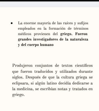 La enorme mayoría de las raíces y sufijos 
empleados en la formación de términos 
médicos provienen del griego. Fueron 
grandes investigadores de la naturaleza 
y del cuerpo humano 
Produjeron conjuntos de textos científicos 
que fueron traducidos y utilizados durante 
siglos. Después de que la cultura griega se 
eclipsara, si algún latino decidía dedicarse a 
la medicina, se escribían notas y tratados en 
griego.