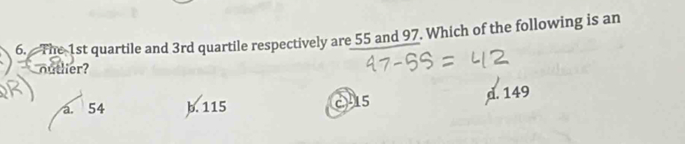 The 1st quartile and 3rd quartile respectively are 55 and 97. Which of the following is an
outlier?
a. 54 b. 115 c15
d. 149