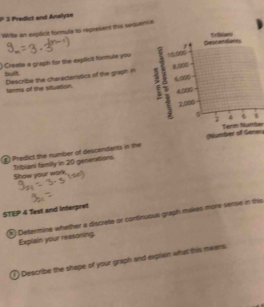 Predict and Analyze 
Write an explicit formula to represent this sequence, 
Triston 
Dens em éan 
Create a graph for the explicit formuls you
10,000
built. 
Describe the characteristics of the graph in 2,000
terms of the situation.
4,000
2.400
2 4
Tanm Namber 
Glumber of Gener 
g) Predict the number of descendants in the 
Tribiani family in 20 generations. 
Show your work. 
STEP 4 Test and Interpret 
R) Determine whether a discrete or continuous graph makes more sense in this 
Explain your reasoning. 
1) Describe the shape of your graph and explain what this means.