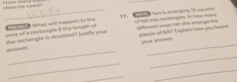 does he need? How mary su 
_ 
_Wt dle What will happen to the 17. Tara is arranging 16 squares 
area of a rectangle if the length of of felt into rectangles. In how many 
the rectangle is doubled? justify your different ways can she arrange the 
answer. pieces of felt? Explain how you lound 
your mswer. 
_ 
_ 
_ 
_ 
_