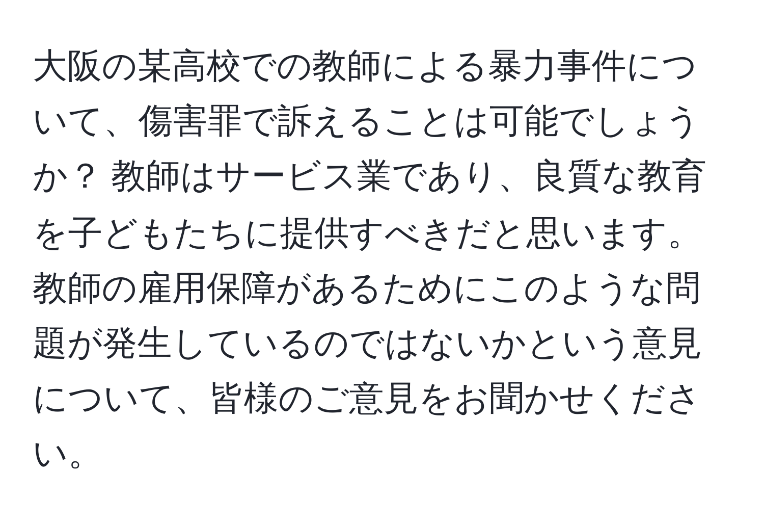 大阪の某高校での教師による暴力事件について、傷害罪で訴えることは可能でしょうか？ 教師はサービス業であり、良質な教育を子どもたちに提供すべきだと思います。教師の雇用保障があるためにこのような問題が発生しているのではないかという意見について、皆様のご意見をお聞かせください。