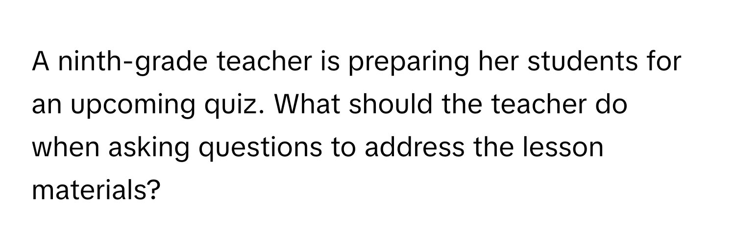 A ninth-grade teacher is preparing her students for an upcoming quiz.  What should the teacher do when asking questions to address the lesson materials?