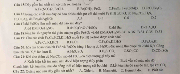 Câu 15:Day gồm hai chất chi có tính oxi hoá là
A. Fe(NO3)2 , FeCl3. B. Fe(OH)_2. eO. C Fe_2O_3,Fe2(SO4)3.D.FeO,Fe_2O_3.
Câu 16:trong các chất sau đây có bao nhiêu chất pư với dd muối Fe(III):ddKI dd Na_2CO_3,H_2S,
Fe,Cu,Ag , dd Br_2,ddAgNO_3 A.4 B.5 C.6 D.7
Câu 17:d d FeSO_4 làm mắt màu dd nào sau đây?
A.dd KMnO_4/H_2SO_4 B.dd K_2Cr_2O_3/H_2SO_4 C.dd Br₂ D.cả A,B,C
Câu 18:tổng hệ số nguyên tối giản của pư giữa FeSO_4 và dd KMnO_4/H_2SO_4 là A.36 B.34 C.35 D.33
Câu 19: Cho các chất Fe,Cu,K CLKI,H_2S muối Fe(III) oxihoa được chất nào?
A. c.Cu ,KI,KCl B.Fe,Cu C. Fe,Cu,KI,H_2S D Fe,Cu,KI
Câu 20: hòa tan hoàn toàn hh FeS và FeCO_3 bằng 1 lượng d H_2SO_4 đặc nóng thu được hh 2 khí X,Y.Công
thức hh của X,Y lần lượt là A. H_2S,SO_2 B. H_2S,CO_2 C. SO_2,CO D.CO_2,SO_2
Câu 21: Khi cho thêm dd Na_2CO_3 vào dd FeCl_3 có hiện tượng gì xảy ra? B.d volr a có màu nấu đỏ
A.Xuất hiện kết tủa màu nâu đỏ vì hiện tượng thủy phân
C.xuất hiện kết tủa màu nâu đỏ đồng thời có hiện tượng sủi bọt khí D.kết tủa nâu đỏ sau đó tan, tạo khí CO_2
Câu 22: Quặng nào sau đây giàu sắt nhất? A. Xiderit. B. Manhetit. C. Hematit đỏ. D. Pirit sắt.