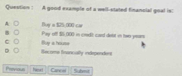 Question : A good example of a well-stated financial goal is:
A: ○ Buya$25,000car
B: ○ Pay off $5,000 in credit card debt in two years
C. ○ Buy a house
D. ○ Become financially independent
Previous Next Cancel Submit