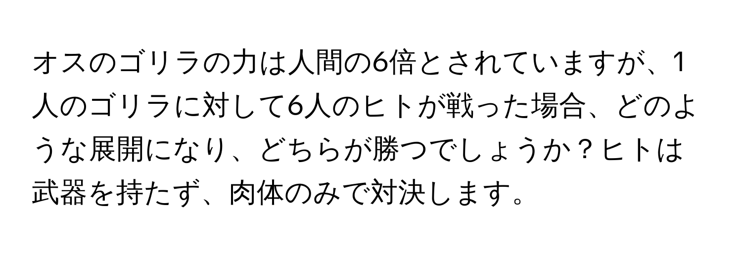 オスのゴリラの力は人間の6倍とされていますが、1人のゴリラに対して6人のヒトが戦った場合、どのような展開になり、どちらが勝つでしょうか？ヒトは武器を持たず、肉体のみで対決します。