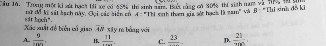 Trong một kì sát hạch lái xe có 65% thí sinh nam. Biết rằng có 80% thí sinh nam và 70% thí sự
nữ đỗ kì sát hạch này. Gọi các biến cố A : "Thí sinh tham gia sát hạch là nam" và B : "Thí sinh đỗ kì
sát hạch".
Xác suất đề biến cố giao overline Aoverline B xảy ra bằng với
A.  9/100 .  11/100 . frac 23. D.  21/200 . 
B.
C.