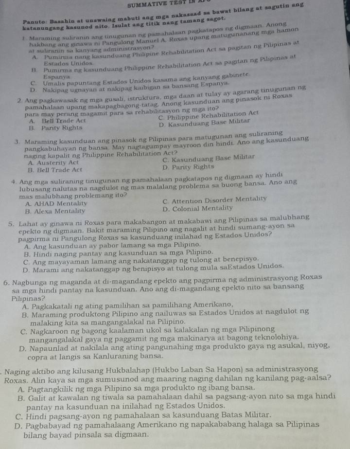 suMMaTIVE test in .
Panuto: Basahin at unawaing mabuti ang mga nakasaad sa bawat bilang at sagutin ang
katanungang kasunod nito. Isulat ang titik nang tamang sagot.
1. Maraming suliranin ang tinugunan ng pamahalaan pagkatapos ng digmaan. Anong
hakbang ang ginawa ni Pangulong Manuel A. Roxas upang matugunanang mga hamon
at suliranin sa kanyang administrasyon?
A. Pumirma nang kasunduang Philipine Rehabilitation Act sa pagitan ng Pilipinas at
Estados Unidos.
B. Pumirma ng kasunduang Philippine Rehabilitation Act sa pagitan ng Pilipinas at
Espanya
C. Umalis papuntang Estados Unidos kasama ang kanyang gabinete
D. Nakipag ugnayan at nakipag kaibigan sa bansang Espanya.
2. Ang pagkawasak ng mga gusali, istruktura, mga daan at tulay ay agarang tinugunan ng
pamahalaan upang makapagbagong-tatag. Anong kasunduan ang pinasok ni Roxas
para may perang magamit para sa rehabilitasyon ng mga ito?
C. Philippine Rehabilitation Act
A. Bell Trade Act
B. Parity Rights D Kasunduang Base Militar
3. Maraming kasunduan ang pinasok ng Pilipinas para matugunan ang suliraning
pangkabuhayan ng bansa May nagtagumpay mayroon din hindi. Ano ang kasunduang
naging kapalit ng Philippine Rehabilitation Act?
A. Austerity Act C. Kasunduang Base Militar
B. Bell Trade Act D. Parity Rights
4. Ang mga suliraning tinugunan ng pamahalaan pagkatapos ng digmaan ay hindi
lubusang nalutas na nagdulot ng mas malalang problema sa buong bansa. Ano ang
mas malubhang problemang ito?
A. AHAD Mentality C. Attention Disorder Mentality
B. Alexa Mentality D. Colonial Mentality
5. Lahat ay ginawa ni Roxas para makabangon at makabawi ang Pilipinas sa malubhang
epekto ng digmaan. Bakit maraming Pilipino ang nagalit at hindi sumang-ayon sa
pagpirma ni Pangulong Roxas sa kasunduang inilahad ng Estados Unidos?
A. Ang kasunduan ay pabor lamang sa mga Pilipino.
B. Hindi naging pantay ang kasunduan sa mga Pilipino.
C. Ang mayayaman lamang ang nakatanggap ng tulong at benepisyo.
D. Marami ang nakatanggap ng benipisyo at tulong mula saEstados Unidos.
6. Nagbunga ng maganda at di-magandang epekto ang pagpirma ng administrasyong Roxas
sa mga hindi pantay na kasunduan. Ano ang di-magandang epekto nito sa bansang
Pilipinas?
A. Pagkakatali ng ating pamilihan sa pamilihang Amerikano,
B. Maraming produktong Pilipino ang nailuwas sa Estados Unidos at nagdulot ng
malaking kita sa mangangalakal na Pilipino.
C. Nagkaroon ng bagong kaalaman ukol sa kalakalan ng mga Pilipinong
mangangalakal gaya ng paggamit ng mga makinarya at bagong teknolohiya.
D. Napaunlad at nakilala ang ating pangunahing mga produkto gaya ng asukal, niyog,
copra at langis sa Kanluraning bansa.
Naging aktibo ang kilusang Hukbalahap (Hukbo Laban Sa Hapon) sa administrasyong
Roxas. Alin kaya sa mga sumusunod ang maaring naging dahilan ng kanilang pag-aalsa?
A. Pagtangkilik ng mga Pilipino sa mga produkto ng ibang bansa.
B. Galit at kawalan ng tiwala sa pamahalaan dahil sa pagsang-ayon nito sa mga hindi
pantay na kasunduan na inilahad ng Estados Unidos.
C. Hindi pagsang-ayon ng pamahalaan sa kasunduang Batas Militar.
D. Pagbabayad ng pamahalaang Amerikano ng napakababang halaga sa Pilipinas
bilang bayad pinsala sa digmaan.