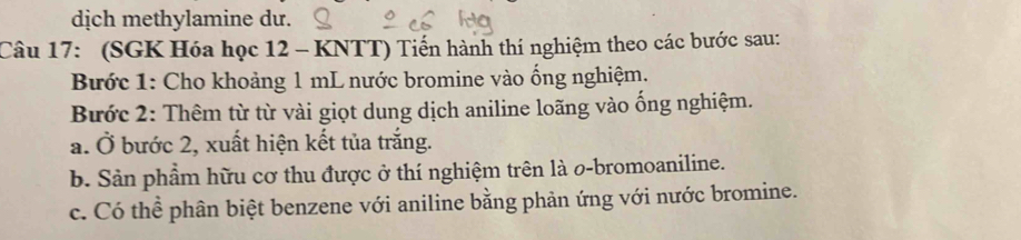 dịch methylamine dư. 
Câu 17: (SGK Hóa học 12 - KNTT) Tiến hành thí nghiệm theo các bước sau: 
Bước 1: Cho khoảng 1 mL nước bromine vào ống nghiệm. 
Bước 2: Thêm từ từ vài giọt dung dịch aniline loãng vào ống nghiệm. 
a. Ở bước 2, xuất hiện kết tủa trắng. 
b. Sản phẩm hữu cơ thu được ở thí nghiệm trên là 0-bromoaniline. 
c. Có thể phân biệt benzene với aniline bằng phản ứng với nước bromine.