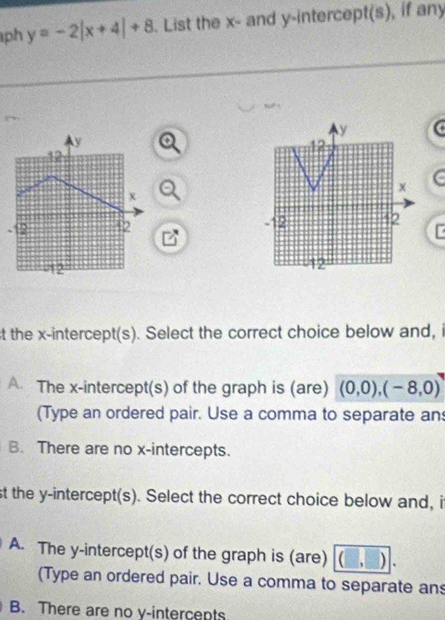 ph y=-2|x+4|+8. List the x - and y-intercept(s), if any
y
y
12
12
x
x
-12 42 - 42
12
12
st the x-intercept(s). Select the correct choice below and, i
A. The x-intercept(s) of the graph is (are) (0,0), (-8,0)
(Type an ordered pair. Use a comma to separate an
B. There are no x-intercepts.
st the y-intercept(s). Select the correct choice below and, i
A. The y-intercept(s) of the graph is (are) (□ ,□ ).
(Type an ordered pair. Use a comma to separate ans
B. There are no y -intercents