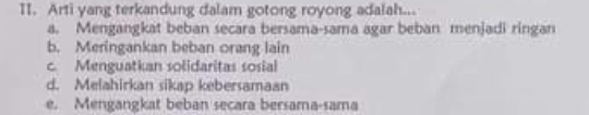 Arti yang terkandung dalam gotong royong adalah...
a. Mengangkat beban secara bersama-sama agar beban menjadi ringan
b. Meringankan beban orang lain
c. Menguatkan solidaritas sosial
d. Melahirkan sikap kebersamaan
e. Mengangkat beban secara bersama-sama