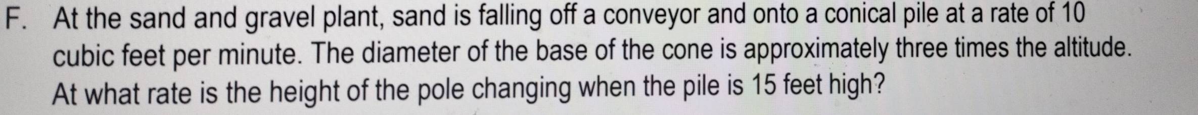 At the sand and gravel plant, sand is falling off a conveyor and onto a conical pile at a rate of 10
cubic feet per minute. The diameter of the base of the cone is approximately three times the altitude. 
At what rate is the height of the pole changing when the pile is 15 feet high?