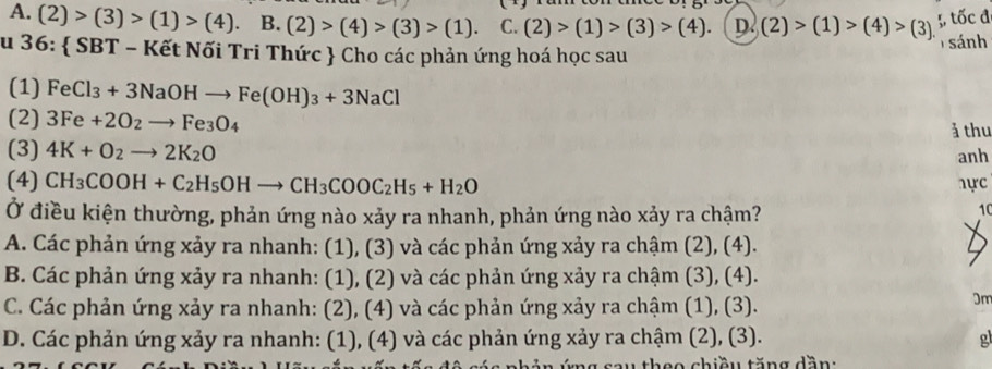 A. (2)>(3)>(1)>(4). B. (2)>(4)>(3)>(1). C. (2)>(1)>(3)>(4). D. (2)>(1)>(4)>(3). ;, tốc đ
su 36:  SBT - Kết Nối Tri Thức  Cho các phản ứng hoá học sau sánh
(1) FeCl_3+3NaOHto Fe(OH)_3+3NaCl
(2) 3Fe+2O_2to Fe_3O_4
ả thu
(3) 4K+O_2to 2K_2O
anh
(4) CH_3COOH+C_2H_5OHto CH_3COOC_2H_5+H_2O hực
Ở điều kiện thường, phản ứng nào xảy ra nhanh, phản ứng nào xảy ra chậm?

A. Các phản ứng xảy ra nhanh: (1), (3) và các phản ứng xảy ra chậm (2), (4).
B. Các phản ứng xảy ra nhanh: (1), (2) và các phản ứng xảy ra chậm (3), (4).
C. Các phản ứng xảy ra nhanh: (2), (4) và các phản ứng xảy ra chậm (1), (3).
3m
D. Các phản ứng xảy ra nhanh: (1), (4) và các phản ứng xảy ra chậm (2), (3).
* s a u theo chiều tăn g dần :