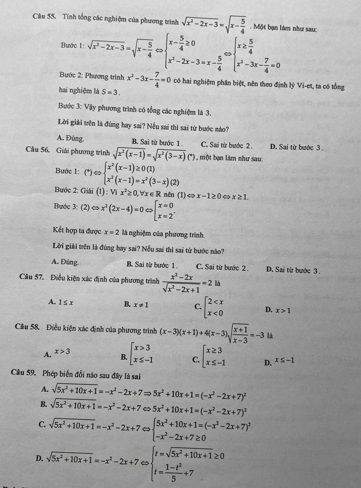 Tính tổng các nghiệm của phương trình sqrt(x^2-2x-3)=sqrt(x-frac 5)4. Một bạn làm như sau:
Bước 1: sqrt(x^2-2x-3)=sqrt(x-frac 5)4Leftrightarrow beginarrayl x- 5/4 ≥ 0 x^2-2x-3=x- 5/4 endarray. beginarrayl x≥  5/4  x^2-3x- 7/4 =0endarray.
Bước 2: Phương trình x^2-3x- 7/4 =0 có hai nghiệm phân biệt, nên theo định lý Vi-et, ta có tổng
hai nghiệm là S=3.
Bước 3: Vậy phương trình có tổng các nghiệm là 3.
Lời giải trên là đúng hay sai? Nếu sai thì sai từ bước nào?
A. Đúng. B. Sai từ bước 1. C. Sai từ bước 2 . D. Sai từ bước 3 .
Câu 56. Giải phương trình sqrt(x^2(x-1))=sqrt(x^2(3-x))(*) , một bạn làm như sau:
Bước 1: (*)Leftrightarrow beginarrayl x^2(x-1)≥ 0(1) x^2(x-1)=x^2(3-x)(2)endarray.
Bước 2: ( Giai(1):Vix^2≥ 0,forall x∈ R nên (1) Leftrightarrow x-1≥ 0 x≥ 1.
Bước 3: (2)Leftrightarrow x^2(2x-4)=0Leftrightarrow beginarrayl x=0 x=2endarray. .
Kết hợp ta được x=2 là nghiệm của phương trình.
Lời giải trên là đúng hay sai? Nếu sai thì sai từ bước nào?
A. Đúng. B. Sai từ bước 1 . C. Sai từ bước 2 . D. Sai từ bước 3 .
Câu 57. Điều kiện xác định của phương trình  (x^2-2x)/sqrt(x^2-2x+1) =2la
A. 1≤ x B. x!= 1 C. beginarrayl 2 <0endarray. D. x>1
Câu 58. Điều kiện xác định của phương trình (x-3)(x+1)+4(x-3)sqrt(frac x+1)x-3=-3 là
A. x>3
B. beginarrayl x>3 x≤ -1endarray. beginarrayl x≥ 3 x≤ -1endarray. D. x≤ -1
C.
Câu 59. Phép biến đồi nào sau đây là sai
A. sqrt(5x^2+10x+1)=-x^2-2x+7Rightarrow 5x^2+10x+1=(-x^2-2x+7)^2
B. sqrt(5x^2+10x+1)=-x^2-2x+7 5x^2+10x+1=(-x^2-2x+7)^2
C. sqrt(5x^2+10x+1)=-x^2-2x+7Leftrightarrow beginarrayl 5x^2+10x+1=(-x^2-2x+7)^2 -x^2-2x+7≥ 0endarray.
D. sqrt(5x^2+10x+1)=-x^2-2x+7Leftrightarrow beginarrayl t=sqrt(5x^2+10x+1)≥ 0 t= (1-t^2)/5 +7endarray.