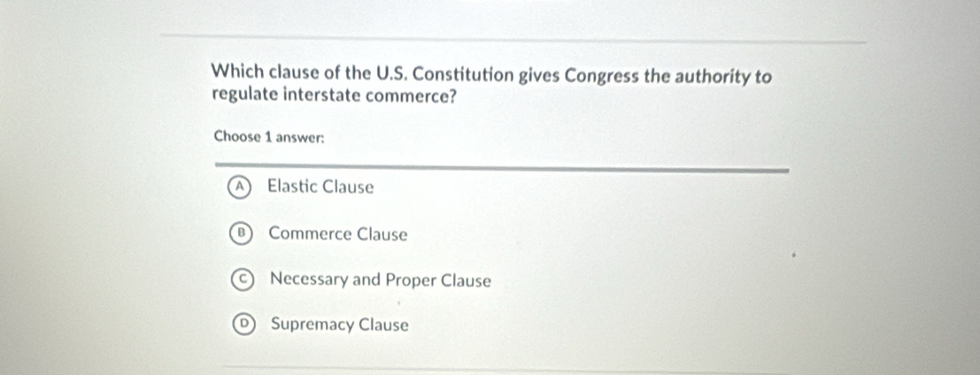 Which clause of the U.S. Constitution gives Congress the authority to
regulate interstate commerce?
Choose 1 answer:
Elastic Clause
Commerce Clause
Necessary and Proper Clause
Supremacy Clause