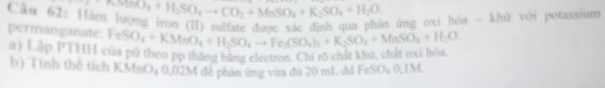 Na_2SO_4+H_2SO_4to CO_2+MnSO_4+K_2SO_4+H_2O. 
n ứng oxi hóa - khử với potassium 
permanganate: FeSO_4+KMnO_4+H_2SO_4to Fe_2(SO_4)_3+K_2SO_4+MnSO_4+H_2O
a) Lập PTHH của pứ theo pp thăng bằng electron. Chi rõ chất khử, chất oxi hóa. 
b) Tỉnh thể tích KMnO₄ 0,02M đễ phản ứng vừa đủ 20 mL dd FeSO₄ 0.1M.