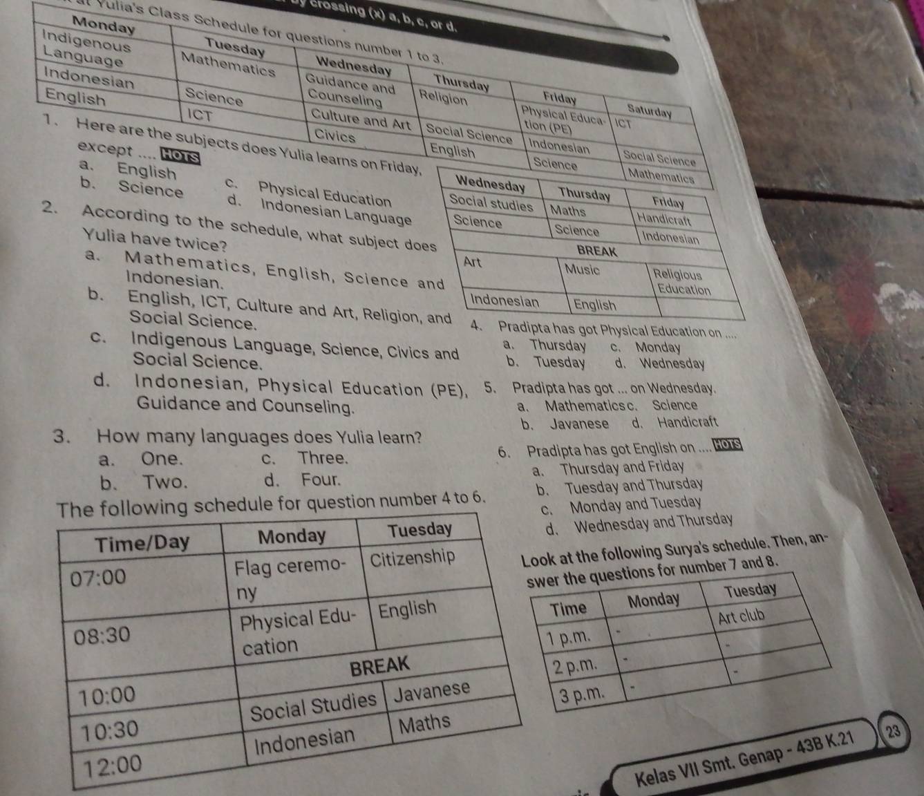 Ủy crossin
Vulia's C
al Education
e d. Indonesian Language
2. According to the schedule, what subject do
Yulia have twice?
a. Mathematics, English, Science 
Indonesian.
b. English, ICT, Culture and Art, Religion got Physical Education on ....
Social Science.
c. Indigenous Language, Science, Civics and a. Thursday c. Monday
Social Science. b. Tuesday d. Wednesday
d. Indonesian, Physical Education (PE), 5. Pradipta has got ... on Wednesday.
Guidance and Counseling. a. Mathematics c. Science
b. Javanese d. Handicraft
3. How many languages does Yulia learn?
a. One. c. Three. 6. Pradipta has got English on ... HOTS
b. Two. d. Four. a. Thursday and Friday
for question number 4 to 6. b. Tuesday and Thursday. Monday and Tuesday
d. Wednesday and Thursday
k at the following Surya's schedule. Then, an-
r 7 and 8.
Kelas VII Smt. Genap - 43B K.21 23