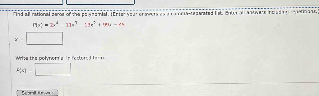 Find all rational zeros of the polynomial. (Enter your answers as a comma-separated list. Enter all answers including repetitions.
P(x)=2x^4-11x^3-13x^2+99x-45
x=□
Write the polynomial in factored form.
P(x)=□
Submit Answer x= □ /□  