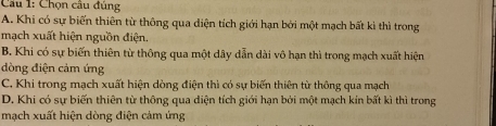 Chọn câu đủng
A. Khi có sự biến thiên từ thông qua diện tích giới hạn bởi một mạch bất kì thì trong
mạch xuất hiện nguồn điện.
B. Khi có sự biến thiên từ thông qua một dây dẫn dài vô hạn thì trong mạch xuất hiện
dòng điện cảm ứng
C. Khi trong mạch xuất hiện dòng điện thì có sự biến thiên từ thông qua mạch
D. Khi có sự biến thiên từ thông qua diện tích giới hạn bởi một mạch kín bất kì thì trong
mạch xuất hiện dòng điện cảm ứng