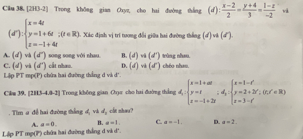 [2H3-2] Trong không gian Oxyz, cho hai đường thắng (d): (x-2)/2 = (y+4)/3 = (1-z)/-2  và
(d'):beginarrayl x=4t y=1+6t;(t∈ R) z=-1+4tendarray. 1. Xác định vị trí tương đối giữa hai đường thẳng (d) và (d'
A. (d) và (d') song song với nhau. B. (d) và (d') trùng nhau.
C. (d) và (d') cắt nhau. D. (d) và (d') chéo nhau.
Lập PT mp(P) chứa hai đường thắng d và d '.
Câu 39. [2] H3-4.0-2] Trong không gian Oxyz cho hai đường thẳng d_1:beginarrayl x=1+at y=t z=-1+2tendarray.  ;d_2:beginarrayl x=1-t' y=2+2t';(t;t'∈ R) z=3-t'endarray.
Tìm a đề hai đường thẳng d_1 và d_2 cất nhau?
A. a=0. B. a=1. C. a=-1. D. a=2. 
Lập PT mp(P) chứa hai đường thẳng d và d*.