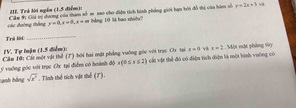 Trả lời ngắn (1.5 điểm): 
Câu 9: Giá trị dương của tham số m sao cho diện tích hình phẳng giới hạn bởi đồ thị của hàm số y=2x+3 và 
các đường thắng y=0, x=0, x=m bằng 10 là bao nhiêu? 
Trả lời: 
_ 
IV. Tự luận (1.5 điểm): 
Câu 10: Cắt một vật thể (T) bởi hai mặt phẳng vuông góc với trục Ox tại x=0 và x=2. Một mặt phăng tùy
ý vuông góc với trục Ox tại điểm có hoành độ x(0≤ x≤ 2) vắt vật thể đó có diện tích diện là một hình vuông có 
cạnh bằng sqrt(x^3). Tính thể tích vật thể (T).