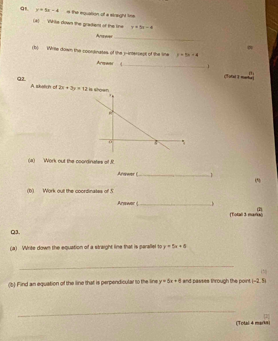 y=5x-4 is the equation of a straight line 
(a) Write down the gradient of the line y=5x-4
Answer_ 
(5) 
(b) Write down the coordinates of the y-intercept of the line y=5x-4
Answer (_ 
) 
(1) 
Q2. 
(Totai 2 marka) 
A sketch of 2x+3y=12 is shown 
(a) Work out the coordinates of R. 
Answer (_ ) 
(1) 
(b) Work out the coordinates of S. 
Answer (_ ) (2) 
(Total 3 marks) 
Q3. 
(a) Write down the equation of a straight line that is parallel to y=5x+6
_ 
(1) 
(b) Find an equation of the line that is perpendicular to the line y=5x+6 and passes through the point (-2,5)
(Total 4 marks)