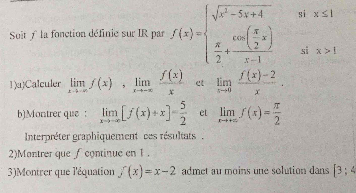 Soit ƒ la fonction définie sur IR par f(x)=beginarrayl sqrt(x^2-5x+4)six≤ 1  π /2 +frac cos ( π /2 x)x-1six>1endarray.
1)a)Calculer limlimits _xto -∈fty f(x), limlimits _xto -∈fty  f(x)/x  et limlimits _xto 0 (f(x)-2)/x . 
b)Montrer que : limlimits _xto -∈fty [f(x)+x]= 5/2  et limlimits _xto +∈fty f(x)= π /2 
Interpréter graphiquement ces résultats . 
2)Montrer que ∫ continue en 1. 
3)Montrer que l'équation f(x)=x-2 admet au moins une solution dans [3;4