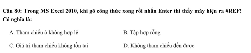 Trong MS Excel 2010, khi gõ công thức xong rồi nhấn Enter thì thấy máy hiện ra #REF!
Có nghĩa là:
A. Tham chiếu ô không hợp lệ B. Tập hợp rỗng
C. Giá trị tham chiếu không tồn tại D. Không tham chiếu đến được