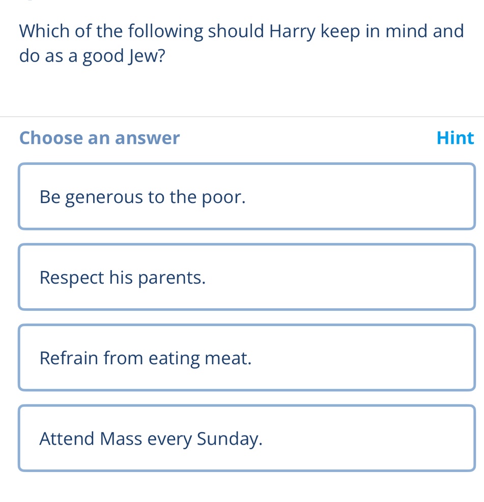 Which of the following should Harry keep in mind and
do as a good Jew?
Choose an answer Hint
Be generous to the poor.
Respect his parents.
Refrain from eating meat.
Attend Mass every Sunday.