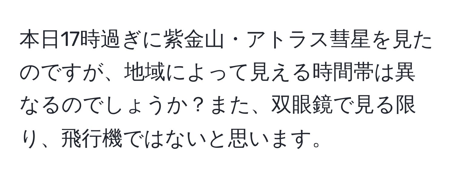 本日17時過ぎに紫金山・アトラス彗星を見たのですが、地域によって見える時間帯は異なるのでしょうか？また、双眼鏡で見る限り、飛行機ではないと思います。