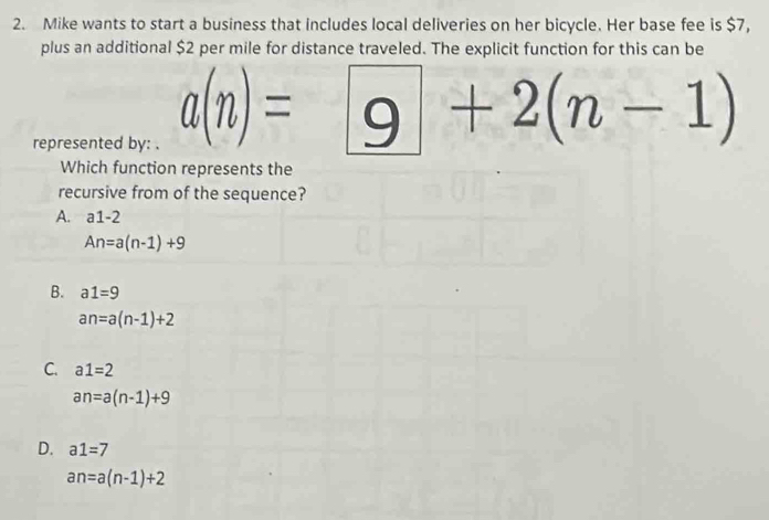 Mike wants to start a business that includes local deliveries on her bicycle. Her base fee is $7,
plus an additional $2 per mile for distance traveled. The explicit function for this can be
represented by: .
a(n)=9+2(n-1)
Which function represents the
recursive from of the sequence?
A. a1-2
An=a(n-1)+9
B. a1=9
an=a(n-1)+2
C. a1=2
an=a(n-1)+9
D. a1=7
an=a(n-1)+2