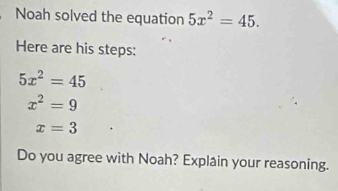 Noah solved the equation 5x^2=45. 
Here are his steps:
5x^2=45
x^2=9
x=3
Do you agree with Noah? Explain your reasoning.