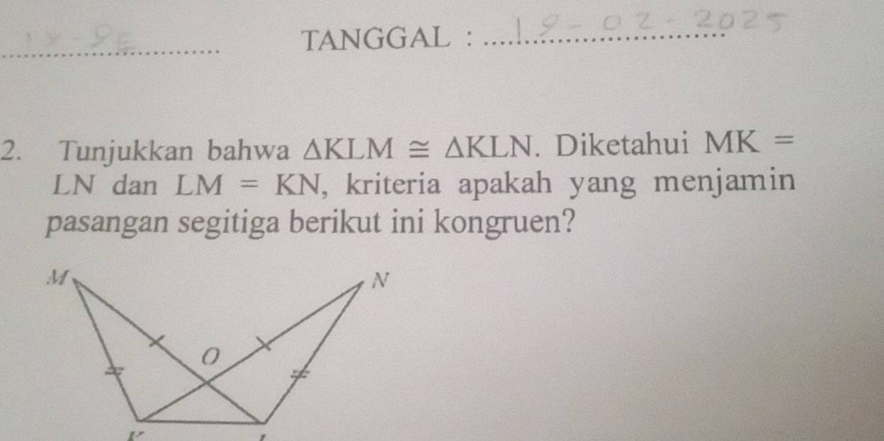 TANGGAL :_ 
_ 
2. Tunjukkan bahwa △ KLM≌ △ KLN. Diketahui MK=
LN dan LM=KN , kriteria apakah yang menjamin 
pasangan segitiga berikut ini kongruen?