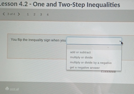 Lesson 4.2 - One and Two-Step Inequalities
3 of 4 1 2 3 4
You flip the inequality sign when you
add or subtract
multiply or divide
multiply or divide by a negative
get a negative answer
Previous
print all