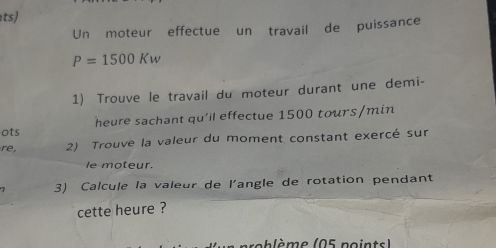 ts) 
Un moteur effectue un travail de puissance
P=1500Kw
1) Trouve le travail du moteur durant une demi- 
ots heure sachant qu'il effectue 1500 tours/min
re, 2) Trouve la valeur du moment constant exercé sur 
le moteur. 
3) Calcule la valeur de l'angle de rotation pendant 
cette heure ? 
scblème (05 points)