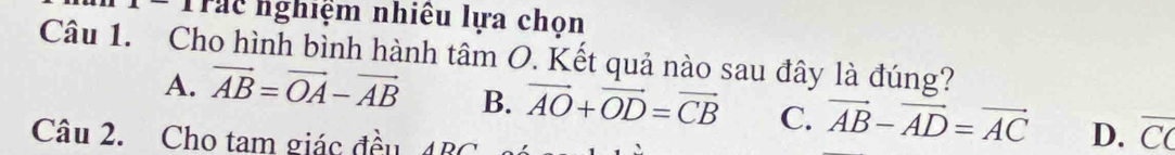 Trac nghiệm nhiêu lựa chọn
Câu 1. Cho hình bình hành tâm O. Kết quả nào sau đây là đúng?
A. vector AB=vector OA-vector AB B. vector AO+vector OD=vector CB C. vector AB-vector AD=vector AC D. C A
Câu 2. Cho tam giác đều ABC