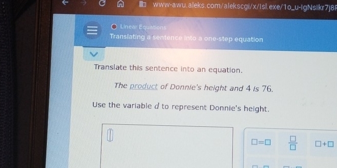 Linear Equations 
Translating a sentence into a one-step equation 
Translate this sentence into an equation. 
The product of Donnie's height and 4 is 76. 
Use the variable d to represent Donnie's height.
□ =□  □ /□   □ +□