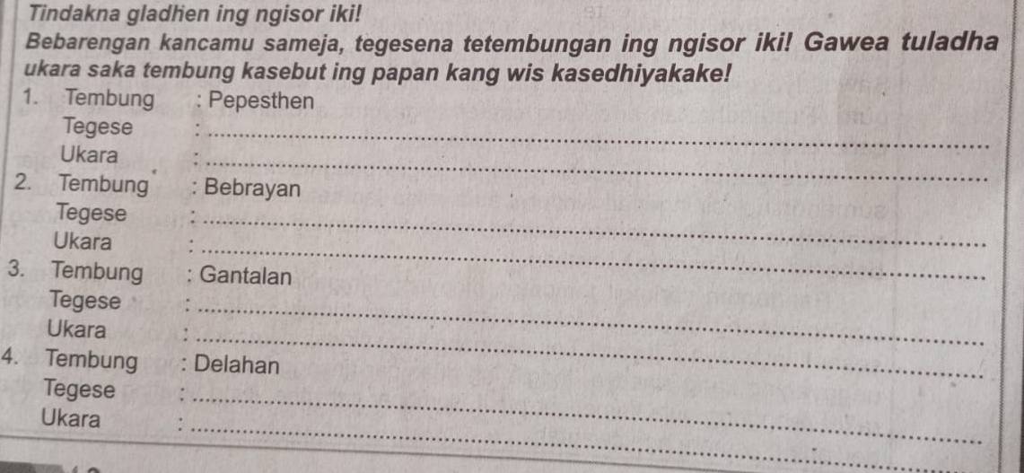 Tindakna gladhen ing ngisor iki! 
Bebarengan kancamu sameja, tegesena tetembungan ing ngisor iki! Gawea tuladha 
ukara saka tembung kasebut ing papan kang wis kasedhiyakake! 
1. Tembung : Pepesthen 
Tegese 
Ukara 
_ 
_ 
2. Tembung Bebrayan 
Tegese 
_ 
_ 
Ukara 
3. Tembung Gantalan 
Tegese 
_ 
Ukara 
_ 
4. Tembung Delahan 
Tegese 
_ 
_ 
Ukara