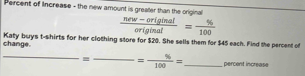 Percent of Increase - the new amount is greater than the original
 (new-original)/original = % /100 
Katy buys t-shirts for her clothing store for $20. She sells them for $45 each. Find the percent of 
change. 
_= _ = % /100 = _percent increase