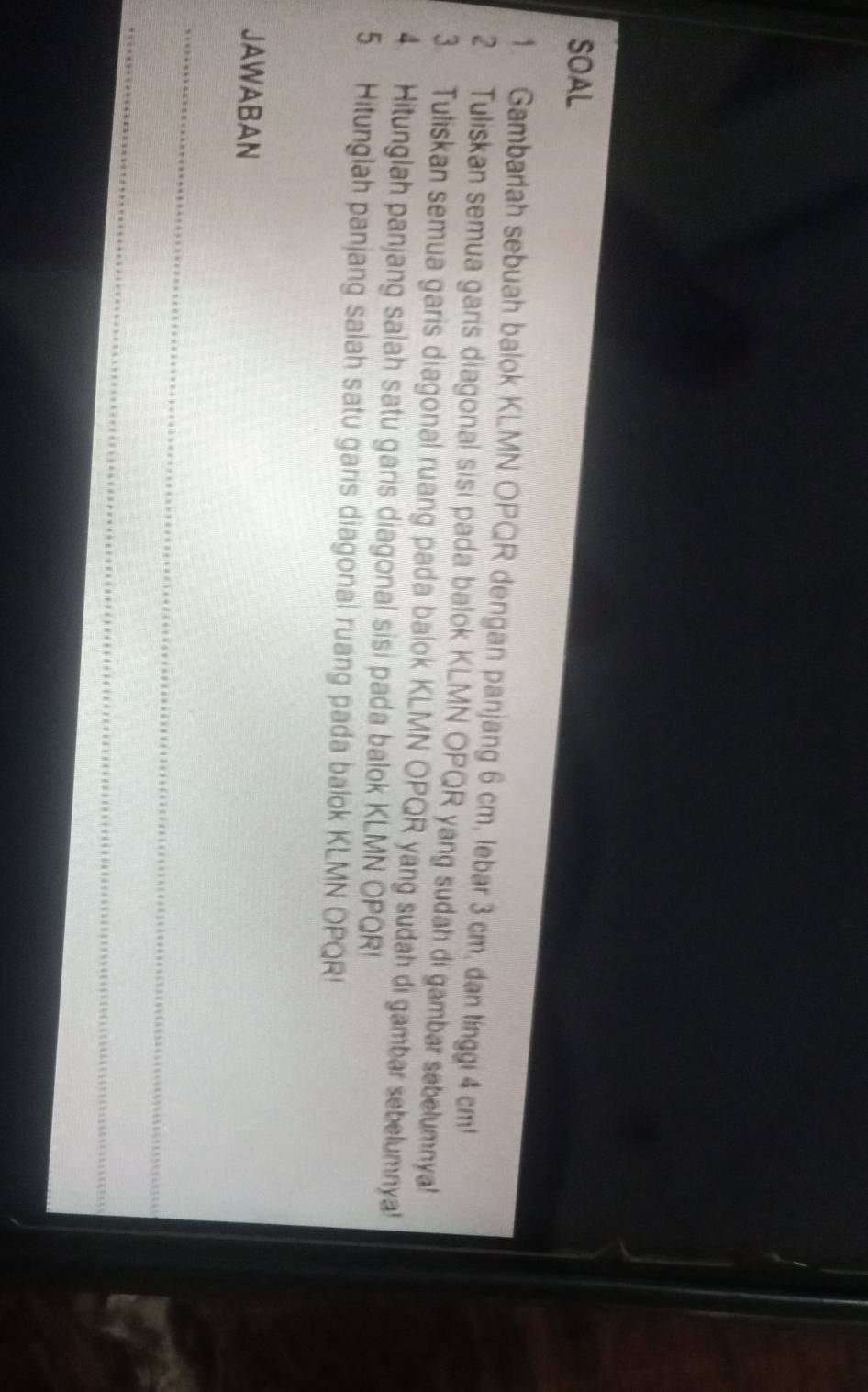 SOAL 
1 Gambariah sebuah balok KLMN OPQR dengan panjang 6 cm, lebar 3 cm, dan tinggi 4 cm! 
2 Tuliskan semua garis diagonal sisi pada balok KLMN OPQR yang sudah di gambar sebelumnya! 
3 Tuliskan semua garis diagonal ruang pada balok KLMN OPQR yang sudah di gambar sebelumnya! 
4. Hitunglah panjang salah satu garis diagonal sisi pada balok KLMN OPQR! 
5. Hitunglah panjang salah satu garis diagonal ruang pada balok KLMN OPQR! 
JAWABAN 
_ 
_