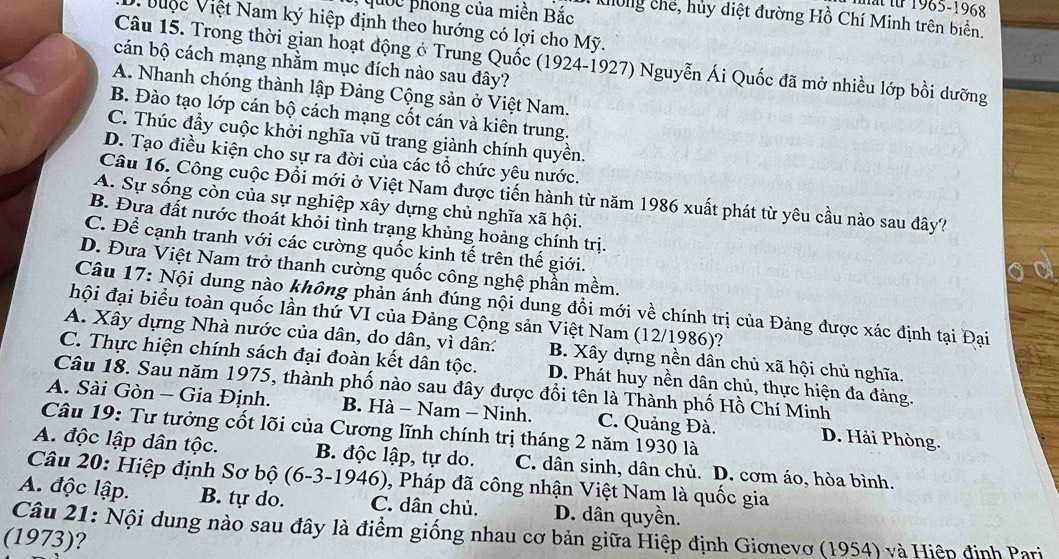 mt fừ 1965-1968
quốc phóng của miền Bắc  Kiông chế, hủy diệt đường Hồ Chí Minh trên biển.
* V u ợ c Việt Nam ký hiệp định theo hướng có lợi cho Mỹ.
Câu 15. Trong thời gian hoạt động ở Trung Quốc (1924-1927) Nguyễn Ái Quốc đã mở nhiều lớp bồi dưỡng
cán bộ cách mạng nhằm mục đích nào sau đây?
A. Nhanh chóng thành lập Đảng Cộng sản ở Việt Nam.
B. Đào tạo lớp cán bộ cách mạng cốt cán và kiên trung.
C. Thúc đầy cuộc khởi nghĩa vũ trang giành chính quyền.
D. Tạo điều kiện cho sự ra đời của các tổ chức yêu nước.
Câu 16. Công cuộc Đồi mới ở Việt Nam được tiến hành từ năm 1986 xuất phát từ yêu cầu nào sau đây?
A. Sự sống còn của sự nghiệp xây dựng chủ nghĩa xã hội.
B. Đưa đất nước thoát khỏi tình trạng khủng hoảng chính trị.
C. Để cạnh tranh với các cường quốc kinh tế trên thế giới.
D. Đưa Việt Nam trở thanh cường quốc công nghệ phần mềm.
Câu 17: Nội dung nào không phản ánh đúng nội dung đổi mới về chính trị của Đảng được xác định tại Đại
hội đại biểu toàn quốc lần thứ VI của Đảng Cộng sản Việt Nam (12/1986)?
A. Xây dựng Nhà nước của dân, do dân, vì dân: B. Xây dựng nền dân chủ xã hội chủ nghĩa.
C. Thực hiện chính sách đại đoàn kết dân tộc. D. Phát huy nền dân chủ, thực hiện đa đảng.
Câu 18. Sau năm 1975, thành phố nào sau đây được đổi tên là Thành phố Hồ Chí Minh
A. Sài Gòn - Gia Định. B. Hà - Nam - Ninh. C. Quảng Đà. D. Hải Phòng.
Câu 19: Tư tưởng cốt lõi của Cương lĩnh chính trị tháng 2 năm 1930 là
A. độc lập dân tộc. B. độc lập, tự do. C. dân sinh, dân chủ. D. cơm áo, hòa bình.
Câu 20: Hiệp định Sơ bộ (6-3-1946), 0, Pháp đã công nhận Việt Nam là quốc gia
A. độc lập. B. tự do. C. dân chủ. D. dân quyền.
Câu 21: Nội dung nào sau đây là điểm giống nhau cơ bản giữa Hiệp định Giơnevơ (1954) và Hiệp định Pari
(1973)?