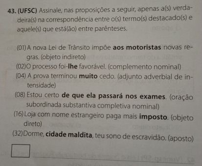 (UFSC) Assinale, nas proposições a seguir, apenas a(s) verda- 
deira(s) na correspondência entre o(s) termo(s) destacado(s) e 
aquele(s) que está(ão) entre parênteses. 
(01)A nova Lei de Trânsito impõe aos motoristas novas re- 
gras. (objeto indireto) 
(02)O processo foi-Ihe favorável. (complemento nominal) 
(04) A prova terminou muito cedo. (adjunto adverbial de in- 
tensidade) 
(08) Estou certo de que ela passará nos exames. (oração 
subordinada substantiva completiva nominal) 
(16) Loja com nome estrangeiro paga mais imposto. (objeto 
direto) 
(32)Dorme, cidade maldita, teu sono de escravidão. (aposto)