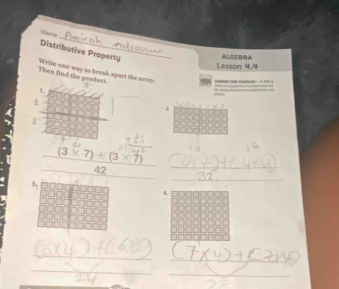 Name 
Distributive Property 
ALGEBRA 
Lesson 4.4 
Write one way to break apart the array. 
Then find the product. 
commoN CORE tENDArD—3.O.A.S 
Ontented repenties of multiplattion == 
_ 
1. 
dvssion the miattonstup bettwer muliplis 
2. 
3
 ((3* 7)+(3* 7))/42  _ 
_ 
4. 
_ 
_ 
_ 
_ 
_ 
_