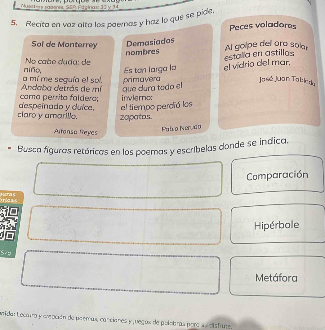 Nuestros saberes, SEP. Páginas: 33 y 34
5. Recita en voz alta los poemas y haz lo que se pide. 
Peces voladores 
Sol de Monterrey Demasiados 
nombres 
Al golpe del oro solar 
No cabe duda: de 
estalla en astillas 
niño, Es tan larga la 
el vidrio del mar. 
a mí me seguía el sol. primavera José Juan Tablada 
Andaba detrás de mí que dura todo el 
como perrito faldero; invierno: 
despeinado y dulce, el tiempo perdió los 
claro y amarillo. 
zapatos. 
Alfonso Reyes 
Pablo Neruda 
Busca figuras retóricas en los poemas y escríbelas donde se indica. 
Comparación 
guras 
óricas 
Hipérbole 
S7g 
Metáfora 
enido: Lectura y creación de poemas, canciones y juegos de palabras para su disfrute,