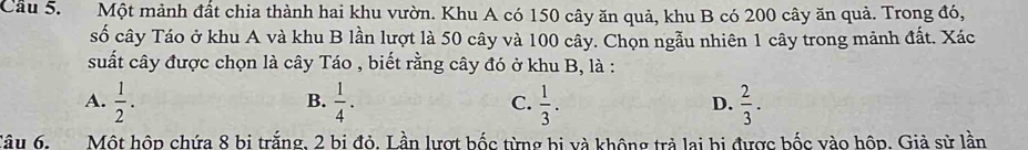 Cầu 5. Một mảnh đất chia thành hai khu vườn. Khu A có 150 cây ăn quả, khu B có 200 cây ăn quả. Trong đó,
số cây Táo ở khu A và khu B lần lượt là 50 cây và 100 cây. Chọn ngẫu nhiên 1 cây trong mảnh đất. Xác
suất cây được chọn là cây Táo , biết rằng cây đó ở khu B, là :
A.  1/2 .  1/4 . C.  1/3 . D.  2/3 . 
B.
Câu 6. Một hộp chứa 8 bi trắng, 2 bi đỏ. Lần lượt bốc từng bị và không trả lai bị được bốc vào hộp. Giả sử lần