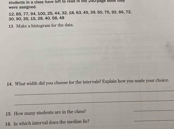 students in a class have left to read in the 240 -page bo8k they 
were assigned.
12, 85, 77, 94, 100, 25, 44, 32, 18, 63, 45, 39, 50, 75, 92, 86, 72,
30, 90, 35, 15, 28, 40, 58, 48
13. Make a histogram for the data. 
14. What width did you choose for the intervals? Explain how you made your choice. 
_ 
_ 
15. How many students are in the class? 
_ 
16. In which interval does the median lie? 
_