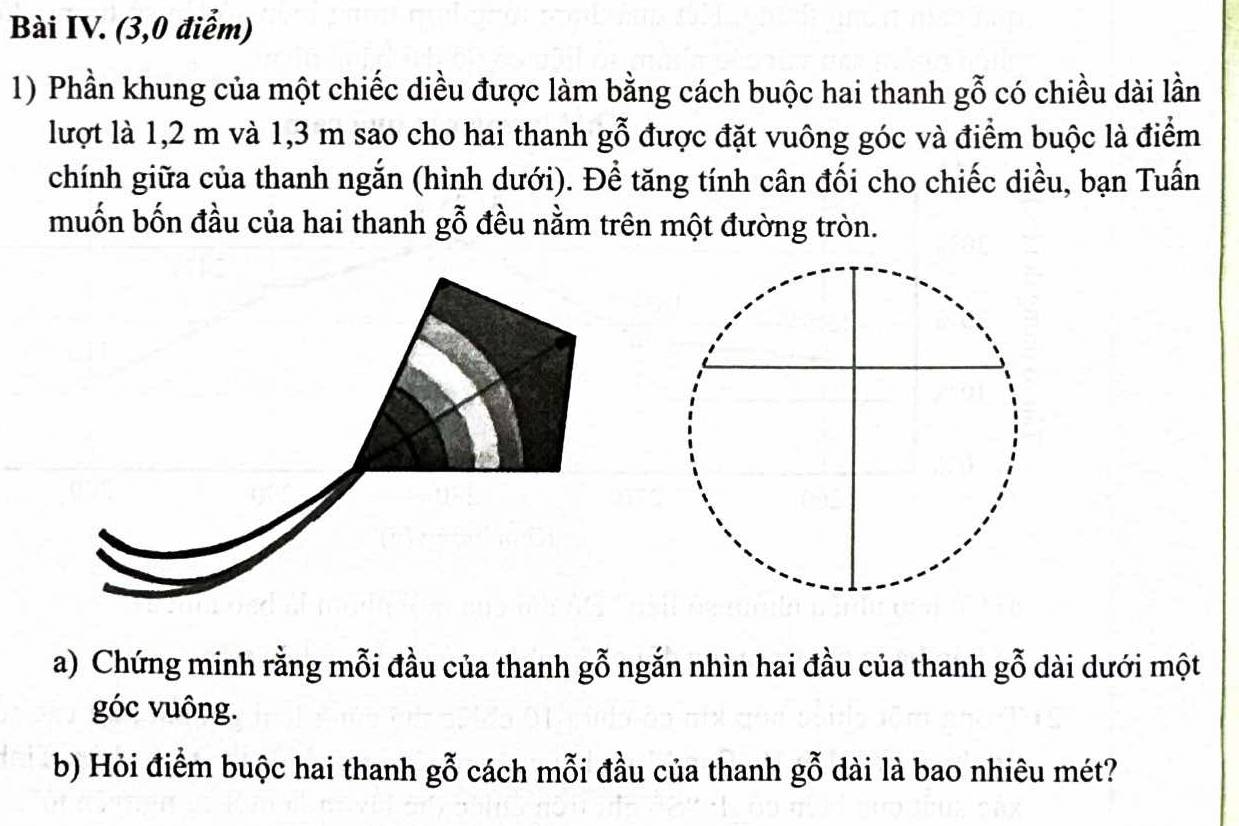 Bài IV. (3,0 điểm) 
1) Phần khung của một chiếc diều được làm bằng cách buộc hai thanh gỗ có chiều dài lần 
lượt là 1,2 m và 1,3 m sao cho hai thanh gỗ được đặt vuông góc và điểm buộc là điểm 
chính giữa của thanh ngắn (hình dưới). Để tăng tính cân đối cho chiếc diều, bạn Tuấn 
muốn bốn đầu của hai thanh gỗ đều nằm trên một đường tròn. 
a) Chứng minh rằng mỗi đầu của thanh g ỗ ngắn nhìn hai đầu của thanh gwidehat O dài dưới một 
góc vuông. 
b) Hỏi điểm buộc hai thanh gỗ cách mỗi đầu của thanh gwidehat O dài là bao nhiêu mét?