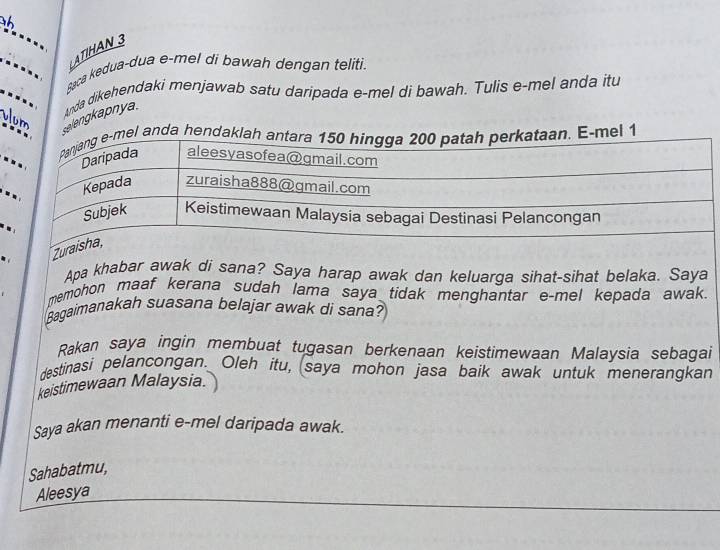 ATIHAN 3 
Baca kedua-dua e-mel di bawah dengan teliti. 
vum 
elengkapnya. Anda dikehendaki menjawab satu daripada e-mel di bawah. Tulis e-mel anda itu 

. 
Apa khabar awak di sana? Saya harap awak dan keluarga sihat-sihat belaka. Saya 
memohon maaf kerana sudah lama saya tidak menghantar e-mel kepada awak. 
Bagaimanakah suasana belajar awak di sana? 
Rakan saya ingin membuat tugasan berkenaan keistimewaan Malaysia sebagai 
destinasi pelancongan. Oleh itu, (saya mohon jasa baik awak untuk meneranqkan 
keistimewaan Malaysia. 
Saya akan menanti e-mel daripada awak. 
Sahabatmu, 
Aleesya